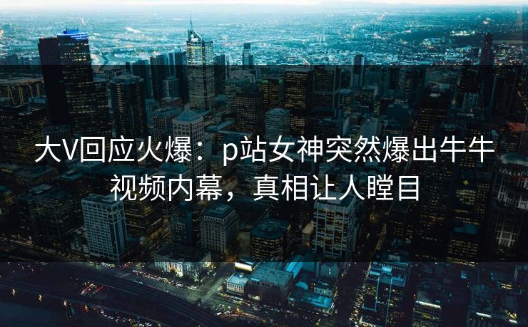 大V回应火爆：p站女神突然爆出牛牛视频内幕，真相让人瞠目