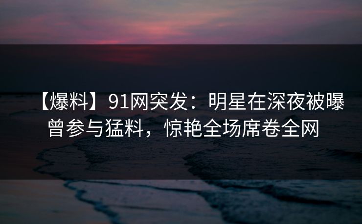 【爆料】91网突发：明星在深夜被曝曾参与猛料，惊艳全场席卷全网