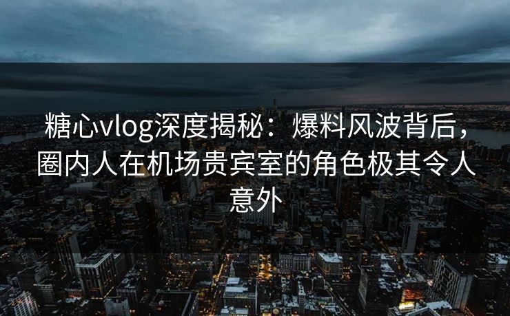 糖心vlog深度揭秘:爆料风波背后,圈内人在机场贵宾室的角色极其令人意外 糖心vlog深度揭秘:爆料风波背后,圈内人在机场贵宾室的角色极其令人意外