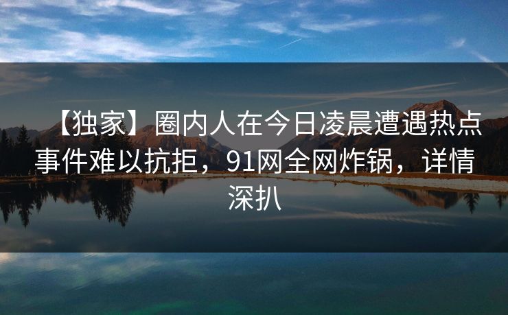 【独家】圈内人在今日凌晨遭遇热点事件难以抗拒,91网全网炸锅,详情深扒 【独家】圈内人在今日凌晨遭遇热点事件难以抗拒,91网全网炸锅,详情深扒