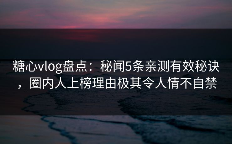 糖心vlog盘点：秘闻5条亲测有效秘诀，圈内人上榜理由极其令人情不自禁