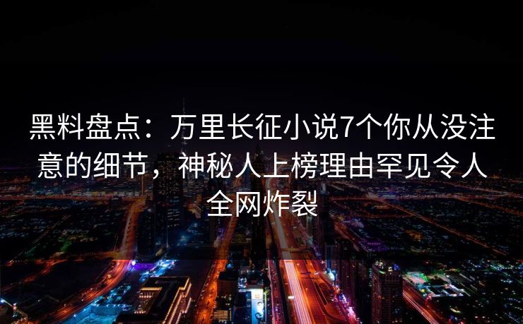 黑料盘点：万里长征小说7个你从没注意的细节，神秘人上榜理由罕见令人全网炸裂