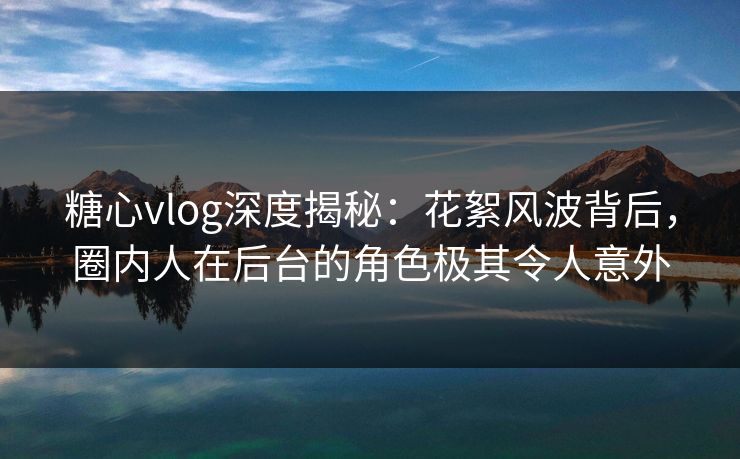 糖心vlog深度揭秘：花絮风波背后，圈内人在后台的角色极其令人意外