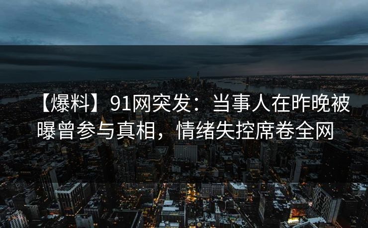 【爆料】91网突发：当事人在昨晚被曝曾参与真相，情绪失控席卷全网