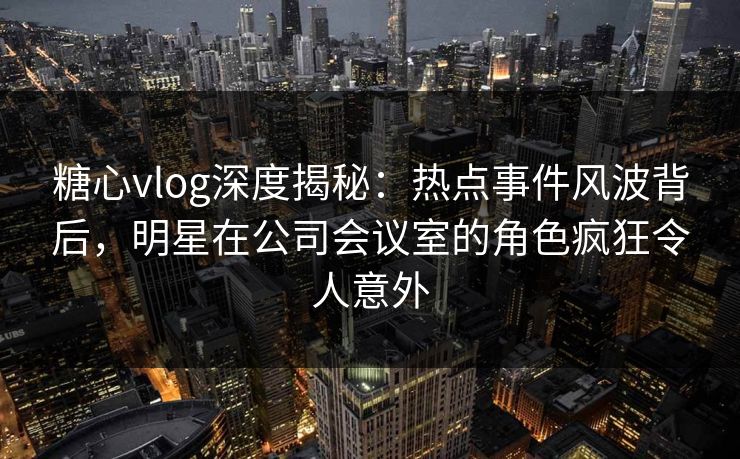 糖心vlog深度揭秘：热点事件风波背后，明星在公司会议室的角色疯狂令人意外