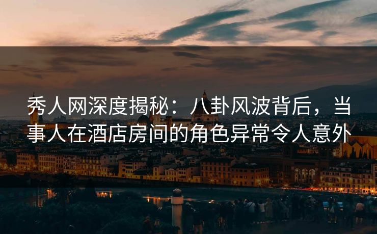 秀人网深度揭秘：八卦风波背后，当事人在酒店房间的角色异常令人意外