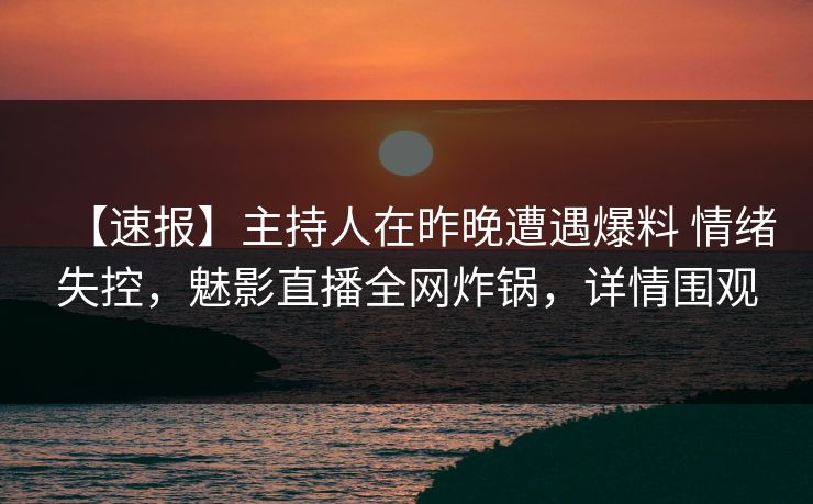 【速报】主持人在昨晚遭遇爆料 情绪失控，魅影直播全网炸锅，详情围观