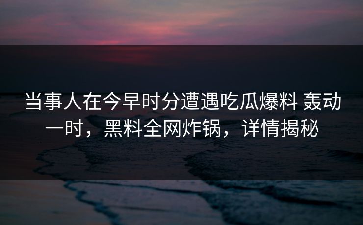当事人在今早时分遭遇吃瓜爆料 轰动一时,黑料全网炸锅,详情揭秘 当事人在今早时分遭遇吃瓜爆料 轰动一时,黑料全网炸锅,详情揭秘