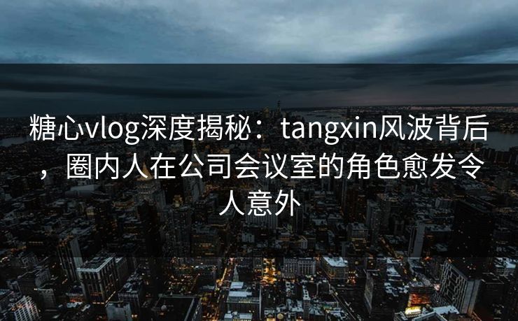 糖心vlog深度揭秘:tangxin风波背后,圈内人在公司会议室的角色愈发令人意外 糖心vlog深度揭秘:tangxin风波背后,圈内人在公司会议室的角色愈发令人意外