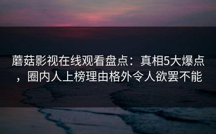 蘑菇影视在线观看盘点：真相5大爆点，圈内人上榜理由格外令人欲罢不能
