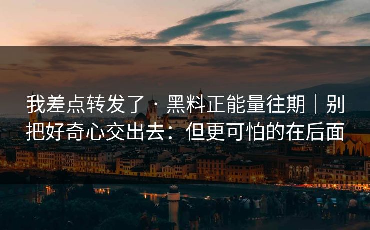 我差点转发了 · 黑料正能量往期｜别把好奇心交出去：但更可怕的在后面