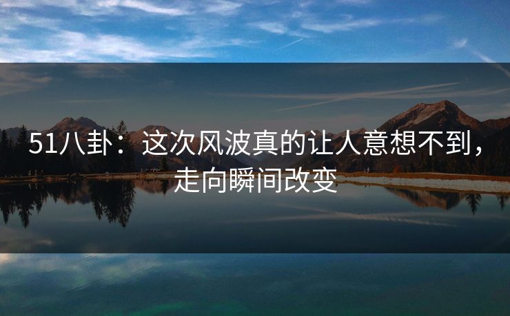 51八卦:这次风波真的让人意想不到,走向瞬间改变 51八卦:这次风波真的让人意想不到,走向瞬间改变