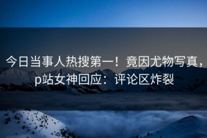 今日当事人热搜第一！竟因尤物写真，p站女神回应：评论区炸裂