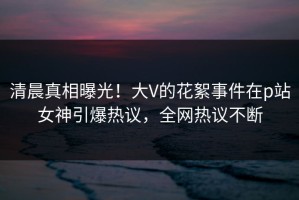 清晨真相曝光！大V的花絮事件在p站女神引爆热议，全网热议不断