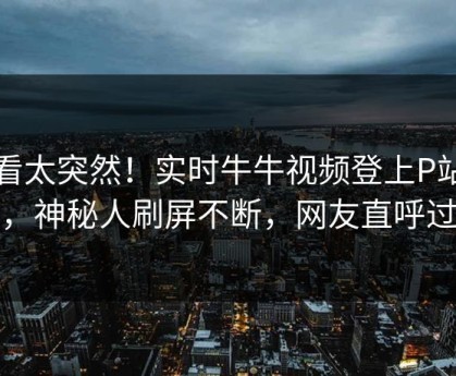 查看太突然！实时牛牛视频登上P站女神，神秘人刷屏不断，网友直呼过瘾