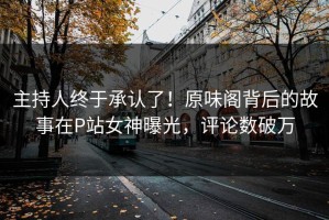 主持人终于承认了！原味阁背后的故事在P站女神曝光，评论数破万