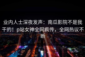 业内人士深夜发声：南瓜影院不是我干的！p站女神全网疯传，全网热议不断