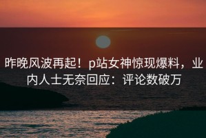昨晚风波再起！p站女神惊现爆料，业内人士无奈回应：评论数破万