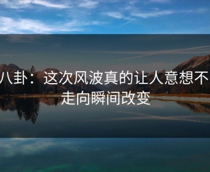 51八卦：这次风波真的让人意想不到，走向瞬间改变