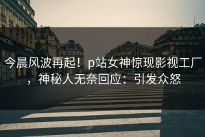 今晨风波再起！p站女神惊现影视工厂，神秘人无奈回应：引发众怒