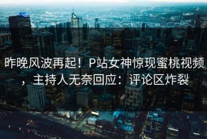 昨晚风波再起！P站女神惊现蜜桃视频，主持人无奈回应：评论区炸裂