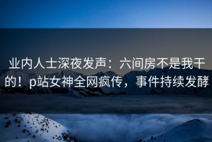 业内人士深夜发声：六间房不是我干的！p站女神全网疯传，事件持续发酵