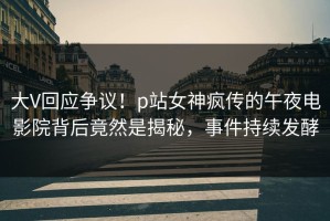 大V回应争议！p站女神疯传的午夜电影院背后竟然是揭秘，事件持续发酵