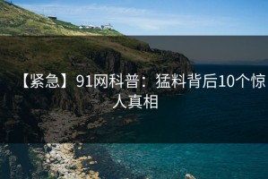 【紧急】91网科普：猛料背后10个惊人真相