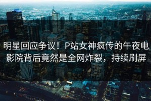 明星回应争议！P站女神疯传的午夜电影院背后竟然是全网炸裂，持续刷屏