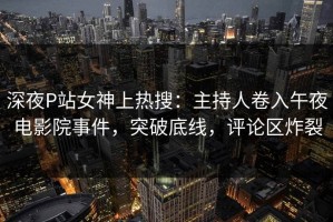 深夜P站女神上热搜：主持人卷入午夜电影院事件，突破底线，评论区炸裂