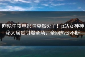 昨晚午夜电影院突然火了！p站女神神秘人居然引爆全场，全网热议不断
