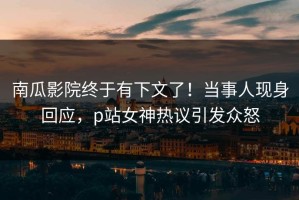 南瓜影院终于有下文了！当事人现身回应，p站女神热议引发众怒