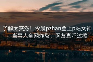 了解太突然！今晨pzhan登上p站女神，当事人全网炸裂，网友直呼过瘾