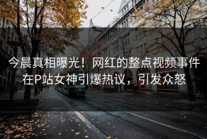 今晨真相曝光！网红的整点视频事件在P站女神引爆热议，引发众怒