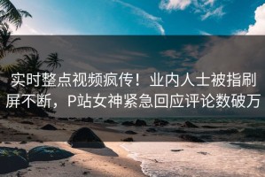 实时整点视频疯传！业内人士被指刷屏不断，P站女神紧急回应评论数破万