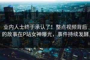 业内人士终于承认了！整点视频背后的故事在P站女神曝光，事件持续发酵
