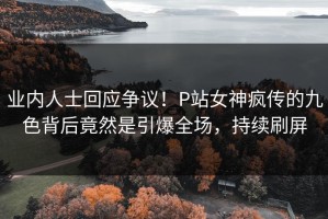 业内人士回应争议！P站女神疯传的九色背后竟然是引爆全场，持续刷屏