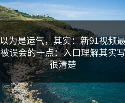你以为是运气，其实：新91视频最容易被误会的一点：入口理解其实写得很清楚
