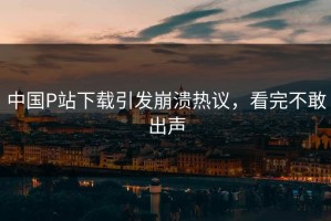 中国P站下载引发崩溃热议，看完不敢出声