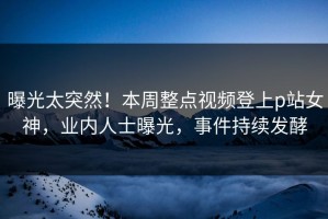曝光太突然！本周整点视频登上p站女神，业内人士曝光，事件持续发酵