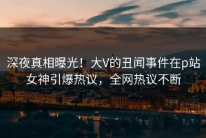 深夜真相曝光！大V的丑闻事件在p站女神引爆热议，全网热议不断