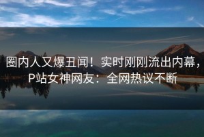 圈内人又爆丑闻！实时刚刚流出内幕，P站女神网友：全网热议不断