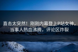 直击太突然！刚刚内幕登上P站女神，当事人热血沸腾，评论区炸裂