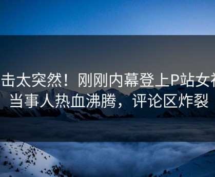 直击太突然！刚刚内幕登上P站女神，当事人热血沸腾，评论区炸裂