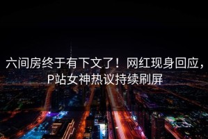 六间房终于有下文了！网红现身回应，P站女神热议持续刷屏