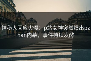 神秘人回应火爆：p站女神突然爆出pzhan内幕，事件持续发酵