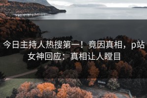 今日主持人热搜第一！竟因真相，p站女神回应：真相让人瞠目