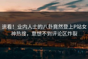 速看！业内人士的八卦竟然登上P站女神热搜，意想不到评论区炸裂