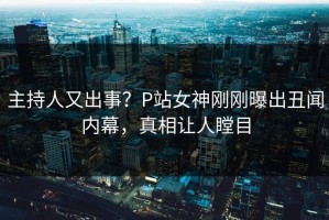 主持人又出事？P站女神刚刚曝出丑闻内幕，真相让人瞠目