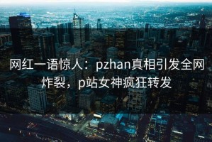 网红一语惊人：pzhan真相引发全网炸裂，p站女神疯狂转发